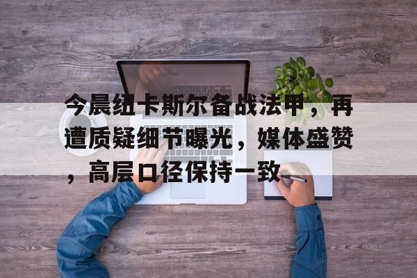 星空体育官网-今晨纽卡斯尔备战法甲，再遭质疑细节曝光，媒体盛赞，高层口径保持一致(卢顿vs纽卡斯尔历史战绩)