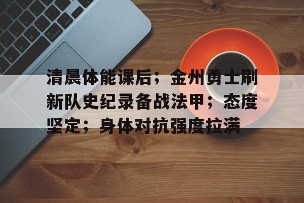 星空体育官网-清晨体能课后；金州勇士刷新队史纪录备战法甲；态度坚定；身体对抗强度拉满的简单介绍